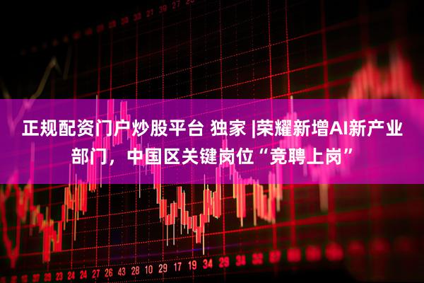 正规配资门户炒股平台 独家 |荣耀新增AI新产业部门，中国区关键岗位“竞聘上岗”