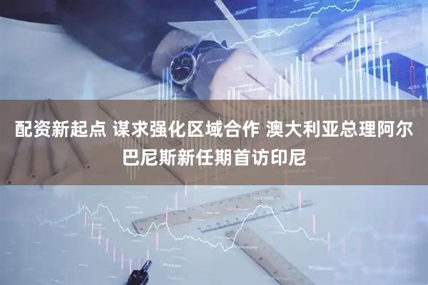 配资新起点 谋求强化区域合作 澳大利亚总理阿尔巴尼斯新任期首访印尼