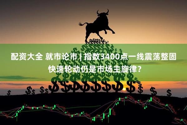 配资大全 就市论市 | 指数3400点一线震荡整固 快速轮动仍是市场主旋律？