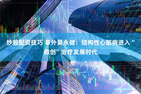 炒股配资技巧 阜外吴永健：结构性心脏病进入“微创”治疗发展时代