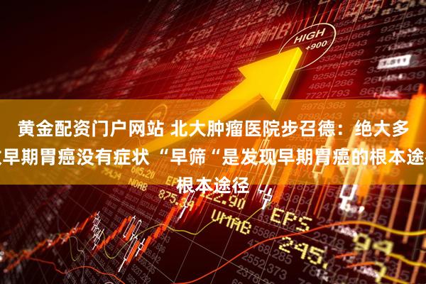 黄金配资门户网站 北大肿瘤医院步召德：绝大多数早期胃癌没有症状 “早筛“是发现早期胃癌的根本途径