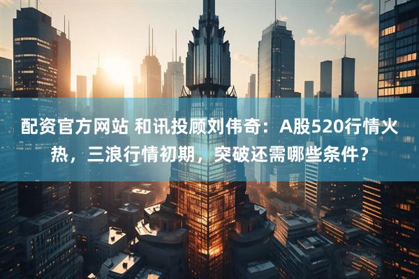 配资官方网站 和讯投顾刘伟奇：A股520行情火热，三浪行情初期，突破还需哪些条件？