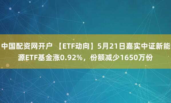中国配资网开户 【ETF动向】5月21日嘉实中证新能源ETF基金涨0.92%，份额减少1650万份