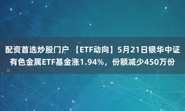 配资首选炒股门户 【ETF动向】5月21日银华中证有色金属ETF基金涨1.94%，份额减少450万份