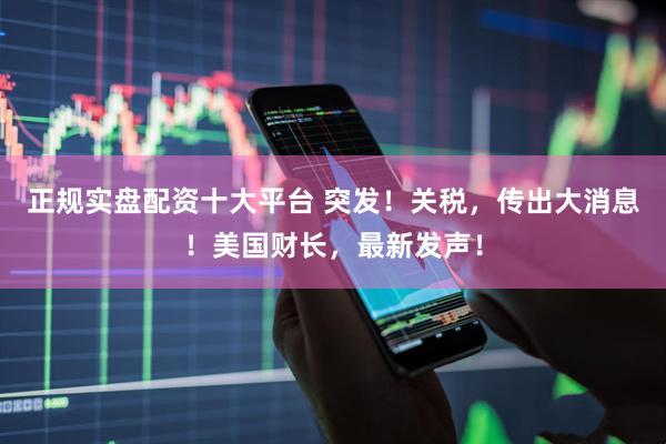 正规实盘配资十大平台 突发！关税，传出大消息！美国财长，最新发声！