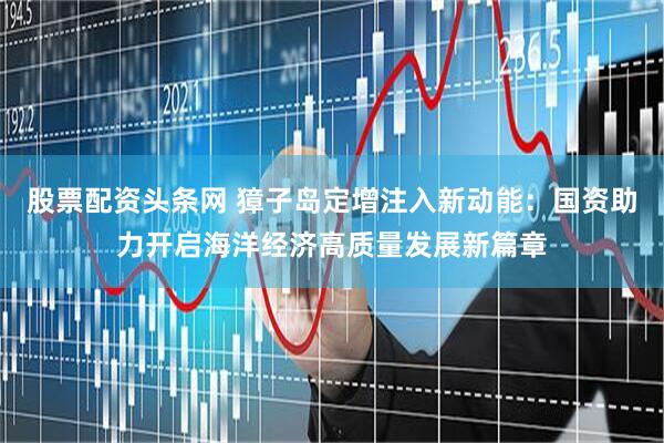 股票配资头条网 獐子岛定增注入新动能：国资助力开启海洋经济高质量发展新篇章