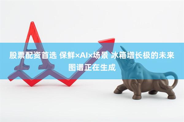 股票配资首选 保鲜×AI×场景 冰箱增长极的未来图谱正在生成