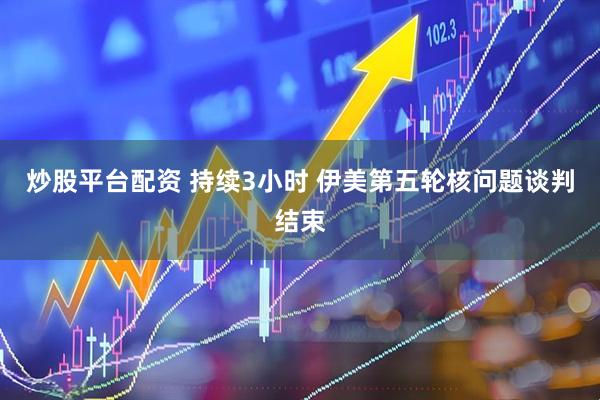 炒股平台配资 持续3小时 伊美第五轮核问题谈判结束