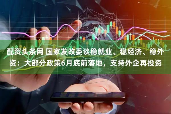 配资头条网 国家发改委谈稳就业、稳经济、稳外资：大部分政策6月底前落地，支持外企再投资