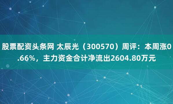 股票配资头条网 太辰光（300570）周评：本周涨0.66%，主力资金合计净流出2604.80万元