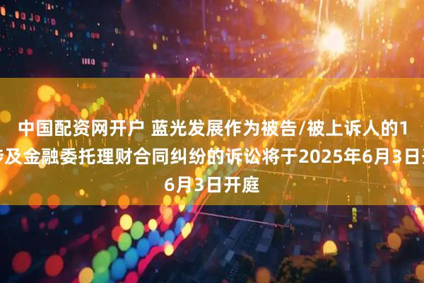 中国配资网开户 蓝光发展作为被告/被上诉人的1起涉及金融委托理财合同纠纷的诉讼将于2025年6月3日开庭