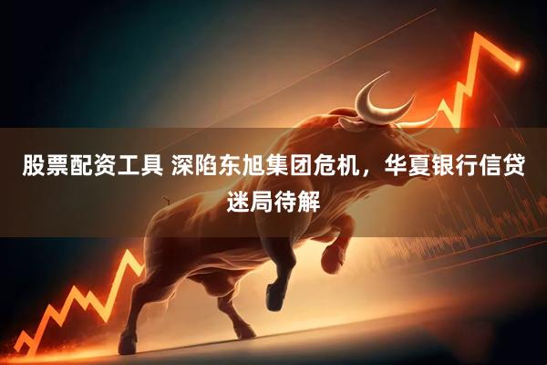 股票配资工具 深陷东旭集团危机，华夏银行信贷迷局待解