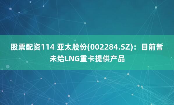 股票配资114 亚太股份(002284.SZ)：目前暂未给LNG重卡提供产品