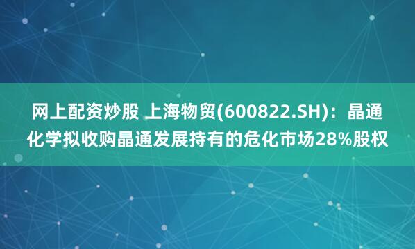 网上配资炒股 上海物贸(600822.SH)：晶通化学拟收购晶通发展持有的危化市场28%股权
