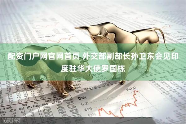 配资门户网官网首页 外交部副部长孙卫东会见印度驻华大使罗国栋