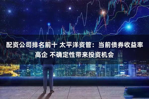 配资公司排名前十 太平洋资管：当前债券收益率高企 不确定性带来投资机会