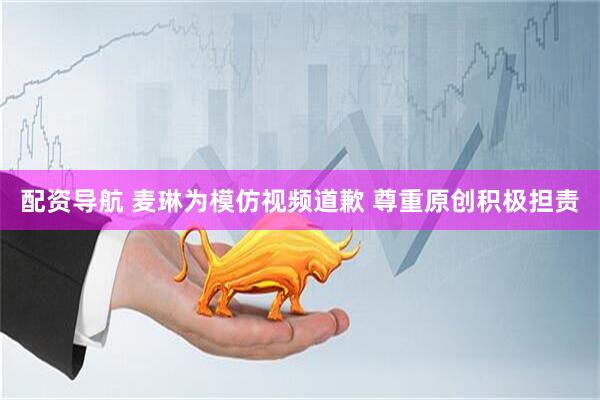 配资导航 麦琳为模仿视频道歉 尊重原创积极担责