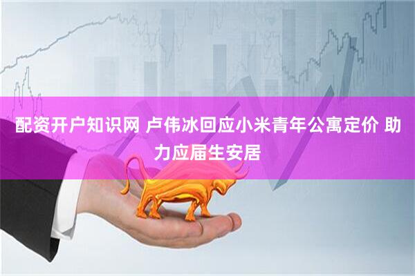 配资开户知识网 卢伟冰回应小米青年公寓定价 助力应届生安居