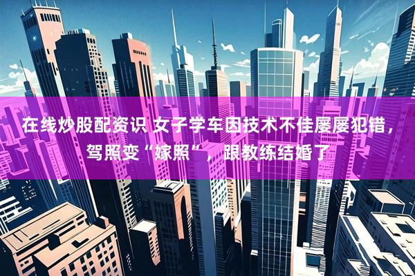 在线炒股配资识 女子学车因技术不佳屡屡犯错，驾照变“嫁照”，跟教练结婚了