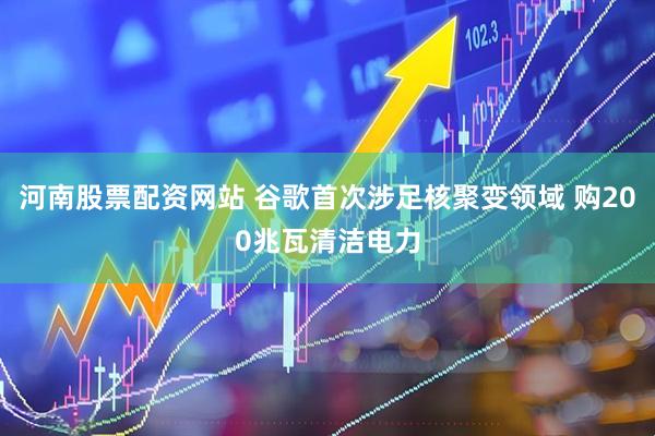 河南股票配资网站 谷歌首次涉足核聚变领域 购200兆瓦清洁电力