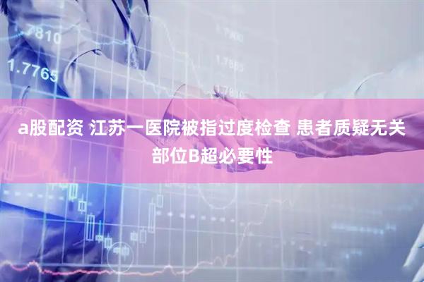 a股配资 江苏一医院被指过度检查 患者质疑无关部位B超必要性