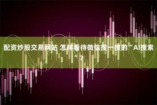 配资炒股交易网站 怎样看待微信搜一搜的“AI搜索”？