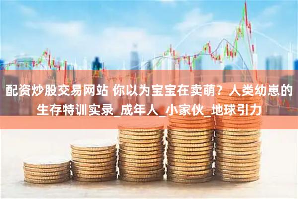 配资炒股交易网站 你以为宝宝在卖萌？人类幼崽的生存特训实录_成年人_小家伙_地球引力