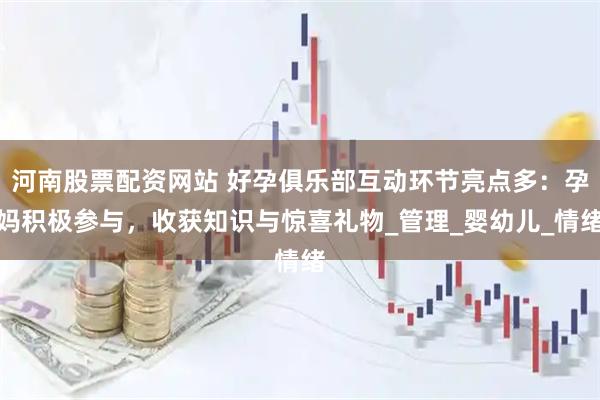 河南股票配资网站 好孕俱乐部互动环节亮点多：孕妈积极参与，收获知识与惊喜礼物_管理_婴幼儿_情绪