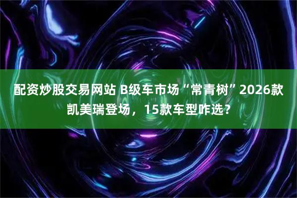 配资炒股交易网站 B级车市场“常青树”2026款凯美瑞登场，15款车型咋选？
