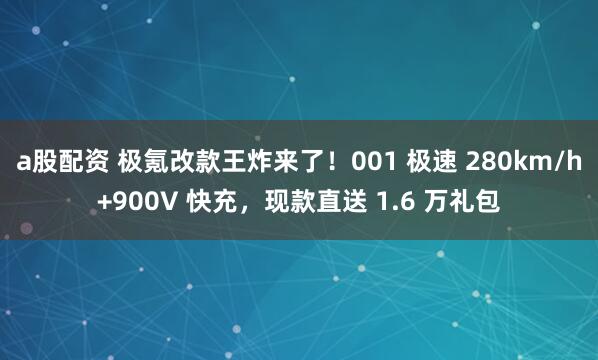 a股配资 极氪改款王炸来了！001 极速 280km/h+900V 快充，现款直送 1.6 万礼包