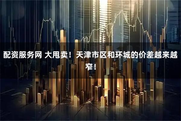 配资服务网 大甩卖！天津市区和环城的价差越来越窄！