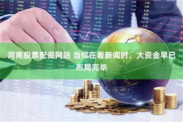 河南股票配资网站 当你在看新闻时，大资金早已布局完毕
