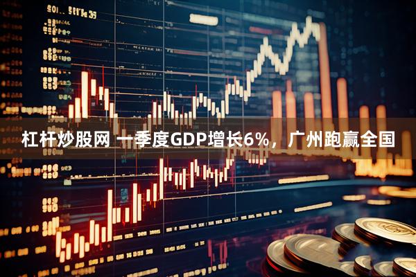 杠杆炒股网 一季度GDP增长6%，广州跑赢全国