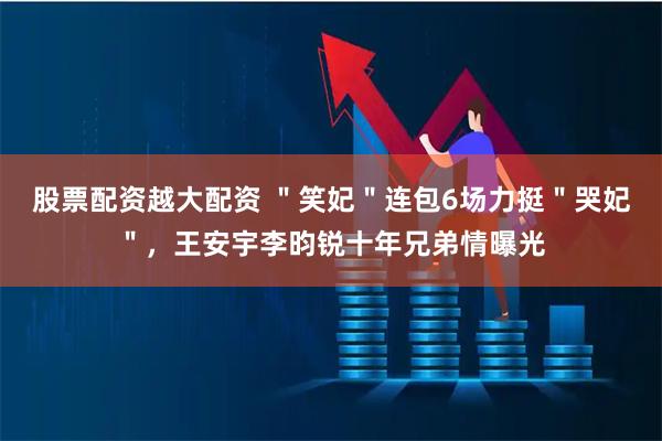 股票配资越大配资 ＂笑妃＂连包6场力挺＂哭妃＂，王安宇李昀锐十年兄弟情曝光