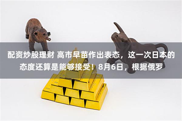 配资炒股理财 高市早苗作出表态，这一次日本的态度还算是能够接受！8月6日，根据俄罗