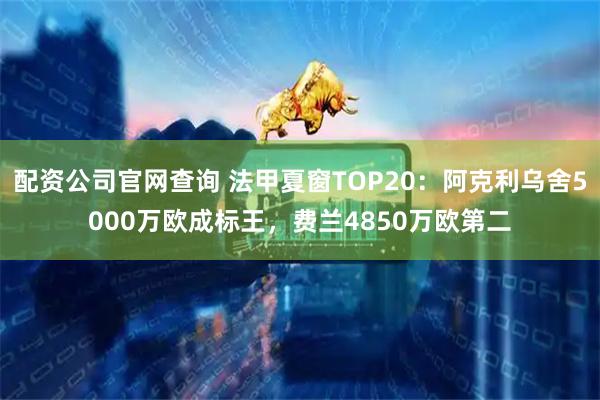 配资公司官网查询 法甲夏窗TOP20：阿克利乌舍5000万欧成标王，费兰4850万欧第二