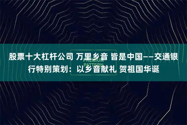 股票十大杠杆公司 万里乡音 皆是中国——交通银行特别策划：以乡音献礼 贺祖国华诞