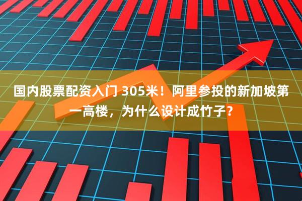国内股票配资入门 305米！阿里参投的新加坡第一高楼，为什么设计成竹子？